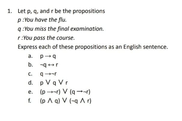 1. Let p, q, and r be the propositions
p:You have the flu.
q:You miss the final examination.
r:You pass the course.
Express each of these propositions as an English sentence.
a.
b.
P→q
-qr
C.
q→-r
d. p V q Vr
e.
f.
(pr) V (q→→→r)
(p A q) V (-q ^ r)