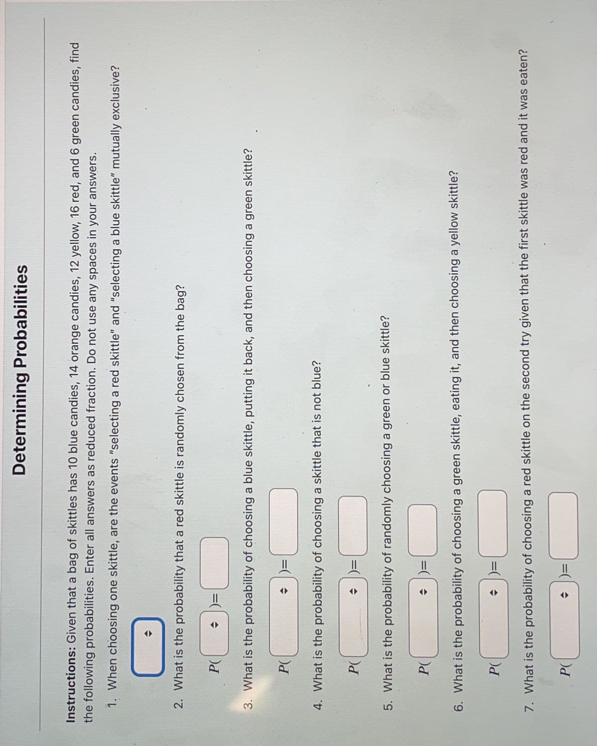 Instructions: Given that a bag of skittles has 10 blue candies, 14 orange candies, 12 yellow, 16 red, and 6 green candies, find
the following probabilities. Enter all answers as reduced fraction. Do not use any spaces in your answers.
1. When choosing one skittle, are the events "selecting a red skittle" and "selecting a blue skittle" mutually exclusive?
2. What is the probability that a red skittle is randomly chosen from the bag?
P(
3. What is the probability of choosing a blue skittle, putting it back, and then choosing a green skittle?
P(
P(
Determining Probabilities
4. What is the probability of choosing a skittle that is not blue?
P(
=
5. What is the probability of randomly choosing a green or blue skittle?
P(
6. What is the probability of choosing a green skittle, eating it, and then choosing a yellow skittle?
P(
7. What is the probability of choosing a red skittle on the second try given that the first skittle was red and it was eaten?