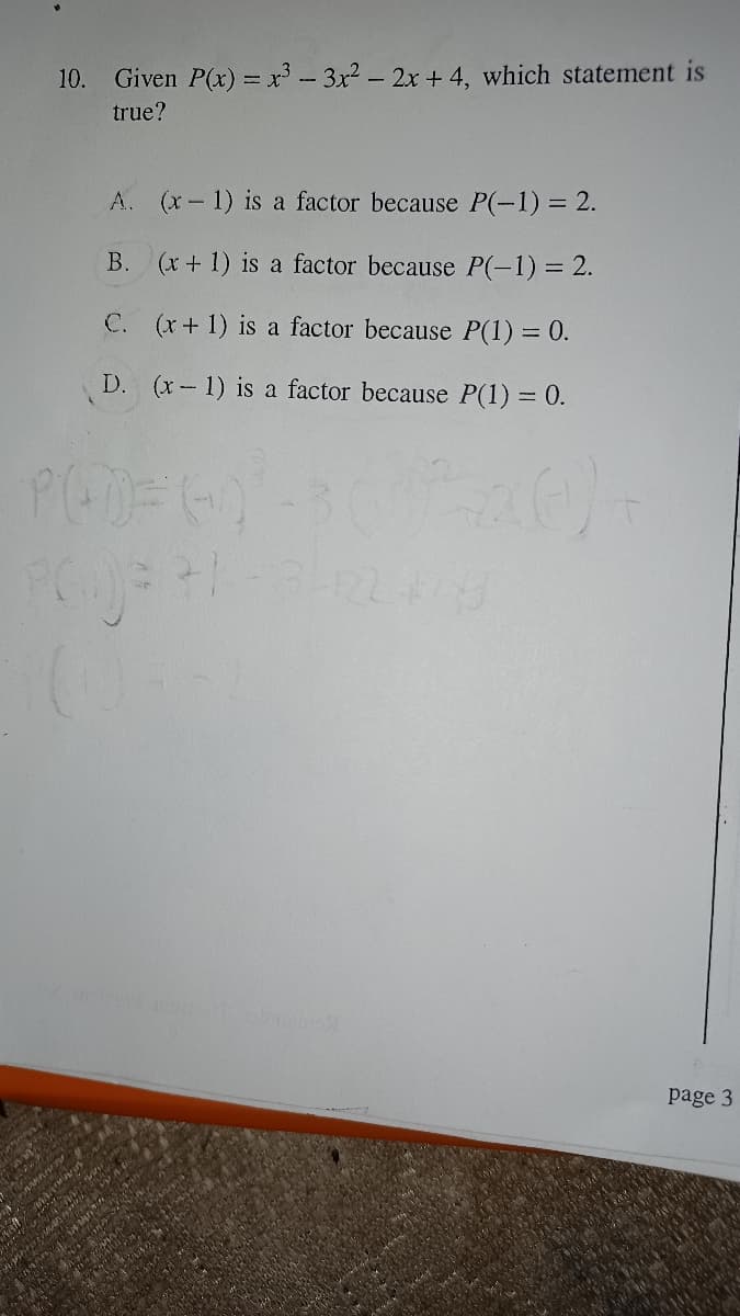 10. Given P(x) = x - 3x2 - 2x + 4, which statement is
true?
A. (x-1) is a factor because P(-1) = 2.
B. (x+ 1) is a factor because P(-1) = 2.
C. (x+1) is a factor because P(1) = 0.
D. (x- 1) is a factor because P(1) = 0.
page 3
