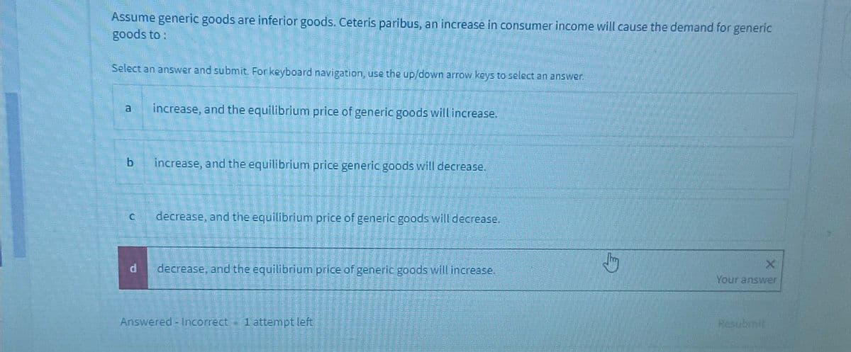 Assume generic goods are inferior goods. Ceteris paribus, an increase in consumer income will cause the demand for generic
goods to:
Select an answer and submit. For keyboard navigation, use the up/down arrow keys to select an answer.
a
increase, and the equilibrium price of generic goods will increase.
b increase, and the equilibrium price generic goods will decrease.
C
decrease, and the equilibrium price of generic goods will decrease.
X
d
decrease, and the equilibrium price of generic goods will increase.
Your answer
Answered - Incorrect 1 attempt left
Resubmit