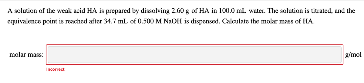 A solution of the weak acid HA is prepared by dissolving 2.60 g of HA in 100.0 mL water. The solution is titrated, and the
equivalence point is reached after 34.7 mL of 0.500 M NaOH is dispensed. Calculate the molar mass of HA.
molar mass:
g/mol
Incorrect
