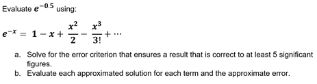 Evaluate e-0.5 using:
x? x3
e-* = 1-x +
2
3!
a. Solve for the error criterion that ensures a result that is correct to at least 5 significant
figures.
b. Evaluate each approximated solution for each term and the approximate error.
