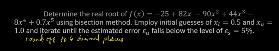 Determine the real root of ƒ(x) = −25 +82x − 90x² +44x³ .
8x4 +0.7x5 using bisection method. Employ initial guesses of x₁ = 0.5 and x₁ =
1.0 and iterate until the estimated error & falls below the level of ε = 5%.
round-off to le decimal places