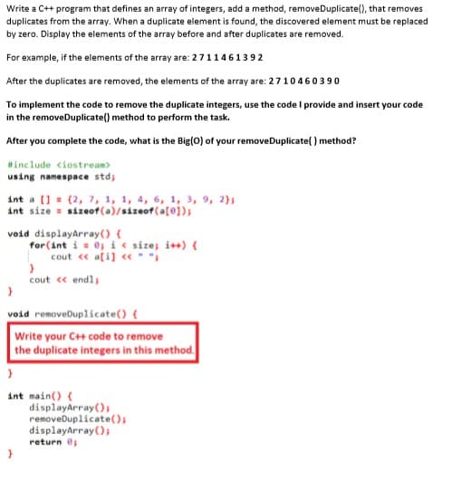 Write a C++ program that defines an array of integers, add a method, removeDuplicate(), that removes
duplicates from the array. When a duplicate element is found, the discovered element must be replaced
by zero. Display the elements of the array before and after duplicates are removed.
For example, if the elements of the array are: 2 711461392
After the duplicates are removed, the elements of the array are: 2710460390
To implement the code to remove the duplicate integers, use the code I provide and insert your code
in the removeDuplicate() method to perform the task.
After you complete the code, what is the Big(0) of your removeDuplicate( ) method?
Hinclude <iostream>
using namespace stdj
int a (] = (2, 7, 1, 1, 4, 6, 1, 3, 9, 2}3
int size = sizeof(a)/sizeof(a[@]);
void displayarray() {
for(int i = 0j i e sizej i++) {
cout « a[i] « * *i
cout « endl;
void removeDuplicate() {
Write your C+ code to remove
the duplicate integers in this method.
int main() {
displayArray();
removeDuplicate();
displayArray();
return e;
