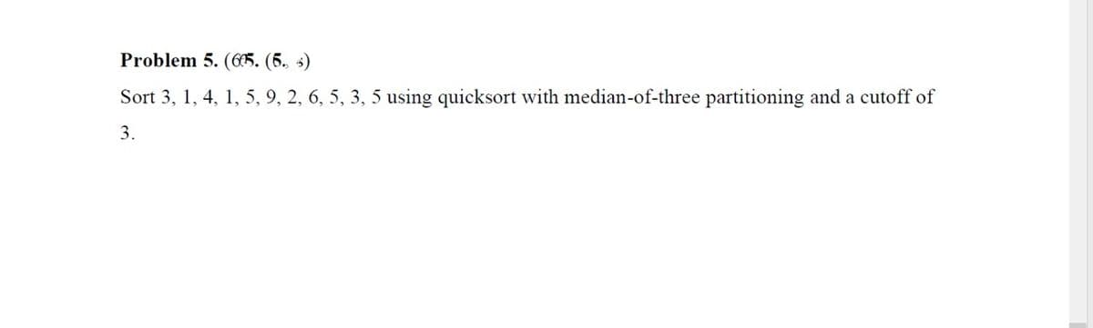 Problem 5. (C65. (5. s)
Sort 3, 1, 4, 1, 5, 9, 2, 6, 5, 3, 5 using quicksort with median-of-three partitioning and a cutoff of
3.
