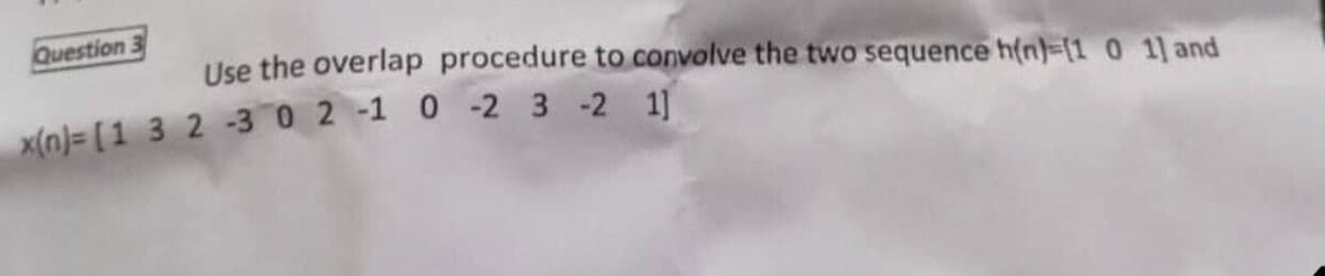 Question
Use the overlap procedure to convolve the two sequence h(n)-[1 0 1] and
x(n)= [1 3 2 -3 0 2 -1 0 -2 3-2 1]