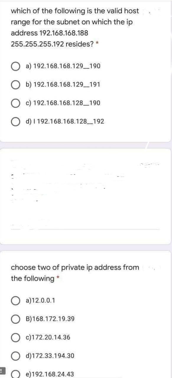 !
which of the following is the valid host
range for the subnet on which the ip
address 192.168.168.188
255.255.255.192 resides?
a) 192.168.168.129_190
b) 192.168.168.129_191
c) 192.168.168.128_190
Od) I 192.168.168.128_192
choose two of private ip address from
the following *
a)12.0.0.1
B)168.172.19.39
c)172.20.14.36
Od)172.33.194.30
e)192.168.24.43