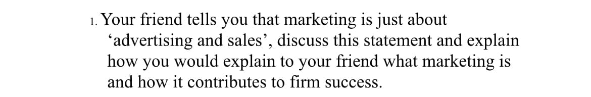 1. Your friend tells you that marketing is just about
'advertising and sales', discuss this statement and explain
how you would explain to your friend what marketing is
and how it contributes to firm success.
