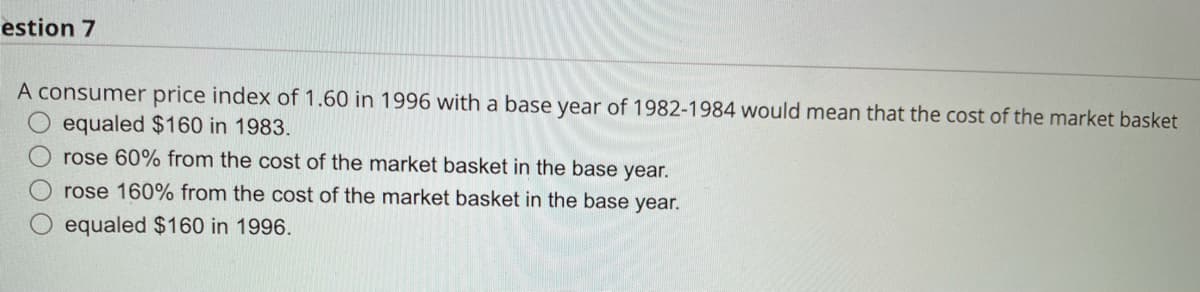 estion 7
A consumer price index of 1.60 in 1996 with a base year of 1982-1984 would mean that the cost of the market basket
equaled $160 in 1983.
rose 60% from the cost of the market basket in the base year.
rose 160% from the cost of the market basket in the base year.
equaled $160 in 1996.
