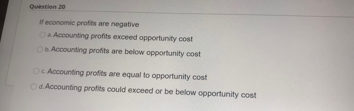 Question 20
If economic profits are negative
O a. Accounting profits exceed opportunity cost
b. Accounting profits are below opportunity cost
Oc. Accounting profits are equal to opportunity cost
d. Accounting profits could exceed or be below opportunity cost
