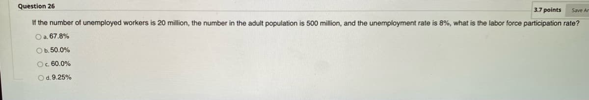 Question 26
3.7 points
If the number of unemployed workers is 20 million, the number in the adult population is 500 million, and the unemployment rate is 8%, what is the labor force participation rate?
Save Ar
O a. 67.8%
Ob.50.0%
O. 60.0%
Od.9.25%
