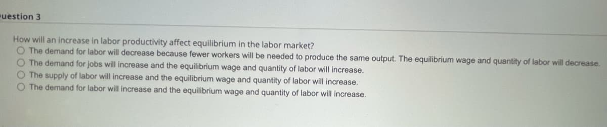 uestion 3
How will an increase in labor productivity affect equilibrium in the labor market?
O The demand for labor will decrease because fewer workers will be needed to produce the same output. The equilibrium wage and quantity of labor will decrease.
O The demand for jobs will increase and the equilibrium wage and quantity of labor will increase.
O The supply of labor will increase and the equilibrium wage and quantity of labor will increase.
O The demand for labor will increase and the equilibrium wage and quantity of labor will increase.
