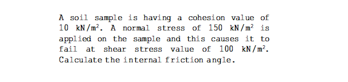 A soil sample is having a cohesion value of
10 kN/m?. A normal stress of 150 kN / m² is
applied on the sample and this causes it to
fail at shear stress value of 100 kN / m².
Calculate the internal friction angle.
