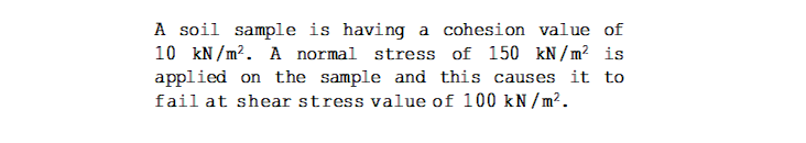 A soil sample is having a cohesion value of
10 kN/m?. A normal stress of 150 kN / m² is
applied on the sample and this causes it to
fail at shear stress value of 100 kN / m².
