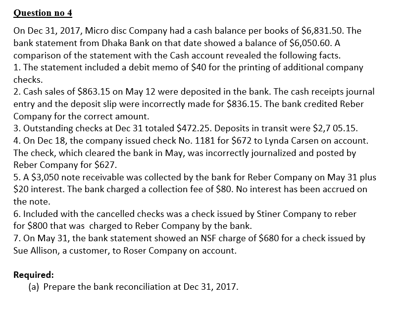 Question no 4
On Dec 31, 2017, Micro disc Company had a cash balance per books of $6,831.50. The
bank statement from Dhaka Bank on that date showed a balance of $6,050.60. A
comparison of the statement with the Cash account revealed the following facts.
1. The statement included a debit memo of $40 for the printing of additional company
checks.
2. Cash sales of $863.15 on May 12 were deposited in the bank. The cash receipts journal
entry and the deposit slip were incorrectly made for $836.15. The bank credited Reber
Company for the correct amount.
3. Outstanding checks at Dec 31 totaled $472.25. Deposits in transit were $2,7 05.15.
4. On Dec 18, the company issued check No. 1181 for $672 to Lynda Carsen on account.
The check, which cleared the bank in May, was incorrectly journalized and posted by
Reber Company for $627.
5. A $3,050 note receivable was collected by the bank for Reber Company on May 31 plus
$20 interest. The bank charged a collection fee of $80. No interest has been accrued on
the note.
6. Included with the cancelled checks was a check issued by Stiner Company to reber
for $800 that was charged to Reber Company by the bank.
7. On May 31, the bank statement showed an NSF charge of $680 for a check issued by
Sue Allison, a customer, to Roser Company on account.
Required:
(a) Prepare the bank reconciliation at Dec 31, 2017.
