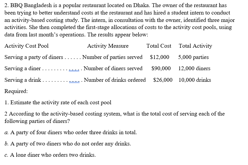 2. BBQ Bangladesh is a popular restaurant located on Dhaka. The owner of the restaurant has
been trying to better understand costs at the restaurant and has hired a student intern to conduct
an activity-based costing study. The intern, in consultation with the owner, identified three major
activities. She then completed the first-stage allocations of costs to the activity cost pools, using
data from last month's operations. The results appear below:
Activity Cost Pool
Activity Measure
Total Cost Total Activity
Serving a party of diners ...... Number of parties served
$12,000
5,000 parties
Serving a diner ..
. Number of diners served
$90,000 12,000 diners
Serving a drink .
Number of drinks ordered
$26,000 10,000 drinks
Required:
1. Estimate the activity rate of each cost pool
2 According to the activity-based costing system, what is the total cost of serving each of the
following parties of diners?
a. A party of four diners who order three drinks in total.
b. A party of two diners who do not order any drinks.
c. A lone diner who orders two drinks.
