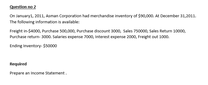 Question no 2
On January1, 2011, Asman Corporation had merchandise inventory of $90,000. At December 31,2011.
The following information is available:
Freight in-$4000, Purchase 500,000, Purchase discount 3000, Sales 750000, Sales Return 10000,
Purchase return- 3000. Salaries expense 7000, Interest expense 2000, Freight out 1000.
Ending Inventory- $50000
Required
Prepare an Income Statement.
