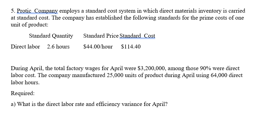 5. Protic Company employs a standard cost system in which direct materials inventory is carried
at standard cost. The company has established the following standards for the prime costs of one
unit of product:
Standard Quantity
Standard Price Standard Cost
Direct labor 2.6 hours
$44.00/hour
$114.40
During April, the total factory wages for April were $3,200,000, among those 90% were direct
labor cost. The company manufactured 25,000 units of product during April using 64,000 direct
labor hours.
Required:
a) What is the direct labor rate and efficiency variance for April?
