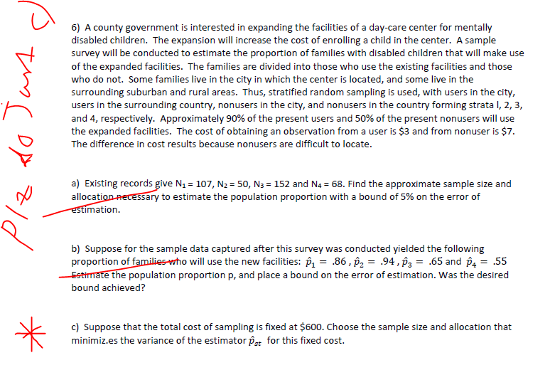 to Just
6) A county government is interested in expanding the facilities of a day-care center for mentally
disabled children. The expansion will increase the cost of enrolling a child in the center. A sample
survey will be conducted to estimate the proportion of families with disabled children that will make use
of the expanded facilities. The families are divided into those who use the existing facilities and those
who do not. Some families live in the city in which the center is located, and some live in the
surrounding suburban and rural areas. Thus, stratified random sampling is used, with users in the city,
users in the surrounding country, nonusers in the city, and nonusers in the country forming strata 1, 2, 3,
and 4, respectively. Approximately 90% of the present users and 50% of the present nonusers will use
the expanded facilities. The cost of obtaining an observation from a user is $3 and from nonuser is $7.
The difference in cost results because nonusers are difficult to locate.
a) Existing records give N₁ = 107, N₂ = 50, №3 = 152 and N4 = 68. Find the approximate sample size and
allocation necessary to estimate the population proportion with a bound of 5% on the error of
estimation.
b) Suppose for the sample data captured after this survey was conducted yielded the following
proportion of families who will use the new facilities: ₁ = .86,₂ = .94,3 = .65 and 4 = .55
Estimate the population proportion p, and place a bound on the error of estimation. Was the desired
bound achieved?
*
c) Suppose that the total cost of sampling is fixed at $600. Choose the sample size and allocation that
minimiz.es the variance of the estimator pst for this fixed cost.