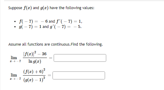 ### Limits and Function Values

#### Given Information:

Suppose \( f(x) \) and \( g(x) \) have the following values:

- \( f(-7) = -6 \) and \( f'(-7) = 1 \),
- \( g(-7) = 1 \) and \( g'(-7) = -5 \).

Assume all functions are continuous. Find the following limits:

#### Limit Problems:

1. \[
   \lim_{x \to -7} \frac{[f(x)]^2 - 36}{\ln g(x)} = \_\_\_\_\_\_
   \]

2. \[
   \lim_{x \to -7} \frac{(f(x) + 6)^2}{(g(x) - 1)^2} = \_\_\_\_\_\_
   \]

#### Explanation of Each Limit Problem:

1. **First Limit:**

   The limit to be solved is:
   \[
   \lim_{x \to -7} \frac{[f(x)]^2 - 36}{\ln g(x)}
   \]

   - \( f(x) \) is given as \( -6 \) when \( x \) is \( -7 \).
   - \( [f(x)]^2 - 36 \) simplifies as follows at \( x = -7 \):
     \[
     [-6]^2 - 36 = 36 - 36 = 0
     \]
   - \( g(x) \) is given as \( 1 \) when \( x \) is \( -7 \).
   - \( \ln g(x) \) simplifies since \( \ln 1 = 0 \).

   Using the provided derivative values and L'Hopital's Rule might be necessary to resolve the \( \frac{0}{0} \) indeterminate form.


2. **Second Limit:**

   The limit to be solved is:
   \[
   \lim_{x \to -7} \frac{(f(x) + 6)^2}{(g(x) - 1)^2}
   \]

   - \( f(x) \) is given as \( -6 \) when \( x \) is \( -7 \).
   - \( (f(x) + 6) \) simplifies as follows at \( x = -7