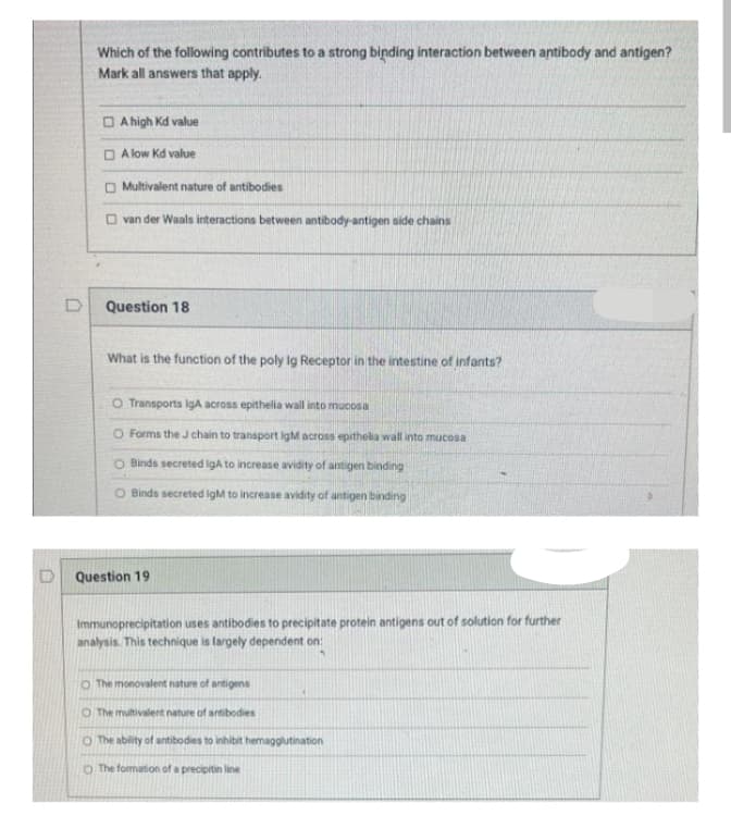 Which of the following contributes to a strong binding interaction between antibody and antigen?
Mark all answers that apply.
A high Kd value
A low Kd value
Multivalent nature of antibodies
van der Waals interactions between antibody-antigen side chains
Question 18
What is the function of the poly Ig Receptor in the intestine of infants?
O Transports IgA across epithelia wall into mucosi
O Forms the J chain to transport IgM across epithelia wall into mucosa
O Binds secreted IgA to increase avidity of antigen binding
O Binds secreted IgM to increase avidity of antigen binding
Question 19
Immunoprecipitation uses antibodies to precipitate protein antigens out of solution for further
analysis. This technique is largely dependent on:
O The monovalent nature of antigens
O The multivalent nature of antibodies
O The ability of antibodies to inhibit hemagglutination
O The formation of a precipitin line
D