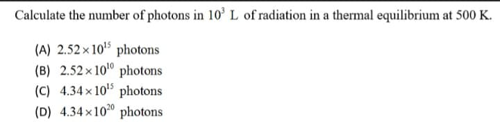 Calculate the number of photons in 10° L of radiation in a thermal equilibrium at 500 K.
(A) 2.52 × 105 photons
(B) 2.52 × 10° photons
(C) 4.34x 105 photons
(D) 4.34×100 photons
