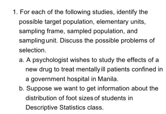 1. For each of the following studies, identify the
possible target population, elementary units,
sampling frame, sampled population, and
sampling unit. Discuss the possible problems of
selection.
a. A psychologist wishes to study the effects of a
new drug to treat mentally ill patients confined in
a government hospital in Manila.
b. Suppose we want to get information about the
distribution of foot sizes of students in
Descriptive Statistics class.
