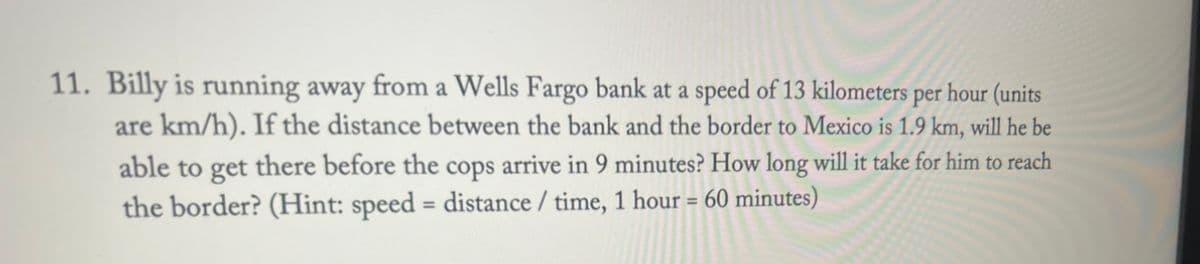 11. Billy is running away from a Wells Fargo bank at a speed of 13 kilometers per hour (units
are km/h). If the distance between the bank and the border to Mexico is 1.9 km, will he be
able to get there before the cops arrive in 9 minutes? How long will it take for him to reach
the border? (Hint: speed = distance / time, 1 hour = 60 minutes)