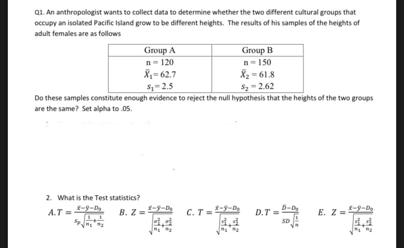 Q1. An anthropologist wants to collect data to determine whether the two different cultural groups that
occupy an isolated Pacific Island grow to be different heights. The results of his samples of the heights of
adult females are as follows
Group A
n = 120
X,= 62.7
Group B
n = 150
X2 = 61.8
$z=2.5
S2 = 2.62
Do these samples constitute enough evidence to reject the null hypothesis that the heights of the two groups
are the same? Set alpha to .05.
2. What is the Test statistics?
A.T =
x-y-Do
B. Z =
X-y-Do
C. T = ²
x-y-Do
D-Do
D.T =
E. Z =
X-y-Do
1,1
n1 n2
SD
n1 n2
