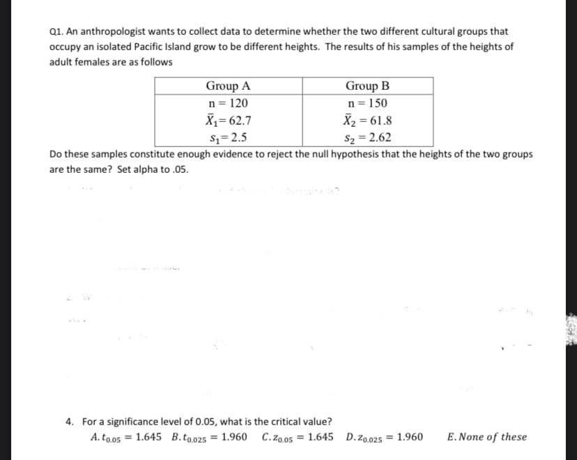 Q1. An anthropologist wants to collect data to determine whether the two different cultural groups that
occupy an isolated Pacific Island grow to be different heights. The results of his samples of the heights of
adult females are as follows
Group A
n = 120
X1= 62.7
Group B
n = 150
X2 = 61.8
$z=2.5
S2 = 2.62
Do these samples constitute enough evidence to reject the null hypothesis that the heights of the two groups
are the same? Set alpha to .05.
4. For a significance level of 0.05, what is the critical value?
A. to.05 = 1.645 B.to.025 = 1.960 C.Zo.05 = 1.645 D.z0.025 = 1.960
E.None of these
