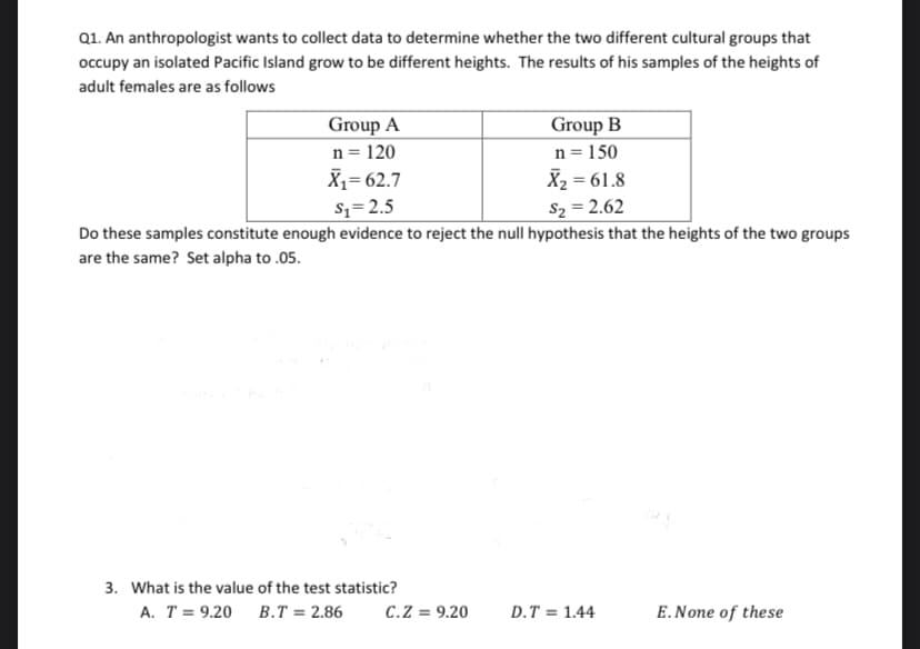 Q1. An anthropologist wants to collect data to determine whether the two different cultural groups that
occupy an isolated Pacific Island grow to be different heights. The results of his samples of the heights of
adult females are as follows
Group A
n = 120
X,= 62.7
Sz=2.5
Group B
n = 150
X2 = 61.8
S2 = 2.62
Do these samples constitute enough evidence to reject the null hypothesis that the heights of the two groups
are the same? Set alpha to .05.
3. What is the value of the test statistic?
A. T = 9.20 B.T = 2.86
C.Z = 9.20
D.T = 1.44
E.None of these
