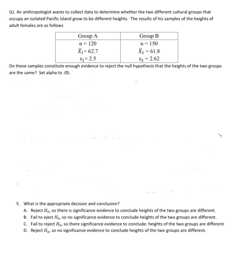 Q1. An anthropologist wants to collect data to determine whether the two different cultural groups that
occupy an isolated Pacific Island grow to be different heights. The results of his samples of the heights of
adult females are as follows
Group A
n = 120
X1= 62.7
Group B
n = 150
X2 = 61.8
S2 = 2.62
S1=2.5
Do these samples constitute enough evidence to reject the null hypothesis that the heights of the two groups
are the same? Set alpha to .05.
5. What is the appropriate decision and conclusion?
A. Reject Ho, so there is significance evidence to conclude heights of the two groups are different.
B. Fail to eject Ho, so no significance evidence to conclude heights of the two groups are different.
C. Fail to reject Ho, so there significance evidence to conclude: heights of the two groups are different
D. Reject Ho, so no significance evidence to conclude heights of the two groups are different.
