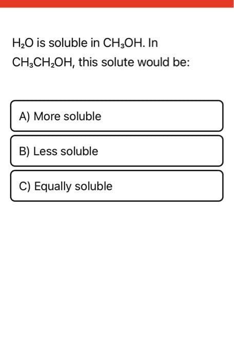 H₂O is soluble in CH3OH. In
CH3CH₂OH, this solute would be:
A) More soluble
B) Less soluble
C) Equally soluble