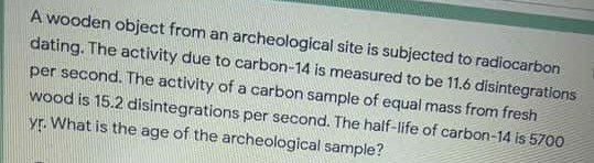 A wooden object from an archeological site is subjected to radiocarbon
dating. The activity due to carbon-14 is measured to be 11.6 disintegrations
per second. The activity of a carbon sample of equal mass from fresh
wood is 15.2 disintegrations per second. The half-life of carbon-14 is 5700
yr. What is the age of the archeological sample?