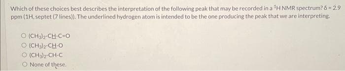 Which of these choices best describes the interpretation of the following peak that may be recorded in a ¹H NMR spectrum? 8 = 2.9
ppm (1H, septet (7 lines)). The underlined hydrogen atom is intended to be the one producing the peak that we are interpreting.
© (CH3)2-CH-CHO
O (CH3)2-CH-O
© (CH3)2-CH-C
None of these.