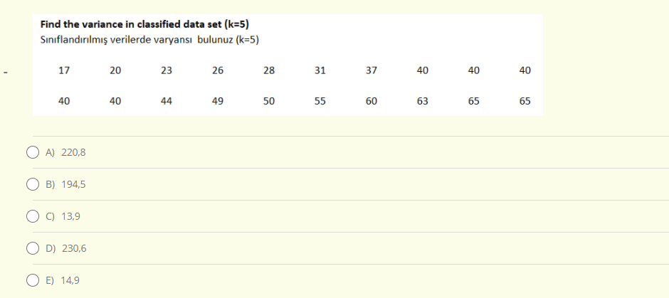 Find the variance in classified data set (k=5)
Sınıflandırılmış verilerde varyansı bulunuz (k=5)
17
20
23
26
28
31
37
40
40
40
40
40
44
49
50
55
60
63
65
65
O A) 220,8
B) 194,5
C) 13,9
D) 230,6
E) 14,9
