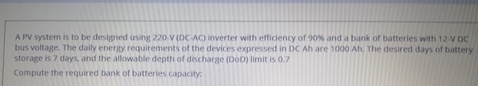 A PV system is to be designed using 220-V (DC-AC) inverter with efficiency of 90% and a bank of batteries with 12-V DC
bus voltage. The daily energy requirements of the devices expressed in DC Ah are 1000 Ah. The desired days of battery
storage is 7 days, and the allowable depth of discharge (DoD) limit is 0.7
Compute the required bank of batteries capacity:
