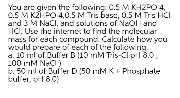 You are given the following: 0.5 M KH2PO 4,
0.5 M K2HPO 4,0.5 M Tris base, 0.5 M Tris HCI
and 3 M NaCI, and solutions of NaOH and
HCl. Use the internet to find the molecular
mass for each compound. Calculate how you
would prepare of each of the following.
a. 10 ml of Buffer B (10 mM Tris-Cl pH 8.0 ,
100 mM NACI )
b. 50 ml of Buffer D (50 mM K + Phosphate
buffer, pH 8.0)
