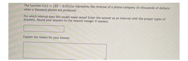 The function r(z) = (43 - 0.01z)z represents the revenue of a phone company (in thousands of dollars)
when z thousand phones are produced.
For which interval does this model make sense? Enter the answer as an interval with the proper types of
brackets. Round your answers to the nearest integer if needed.
Explain the reason for your answer.
