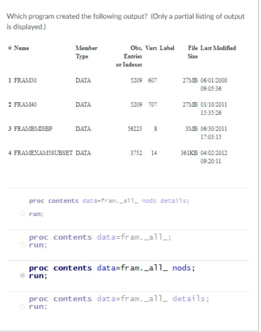 Which program created the following output? (Only a partial listing of output
is displayed.)
Obs, Vars Label File Last Modified
# Name
Member
Туре
Entries
Size
or Indexes
1 FRAM30
DATA
27MB 06/01/2000
5209 607
09:05:36
2 FRAM40
DATA
5209 707
27MB 01/10/2011
15:35-26
3 FRAMBMISBP
DATA
56223
змв о6 302011
17:03:15
4 FRAMEXAMSSUBSET DATA
3752 14
361KB 04/02/2012
09:20:11
proc contents data=fram._all_ nods details;
O run;
proc contents data=fram._all_;
run;
proc contents data=fram._all_ nods;
run;
proc contents data=fram._al1_ details;
O run;
