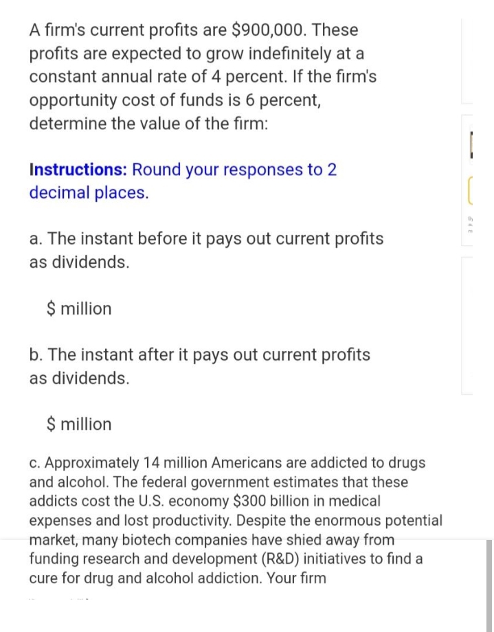 A firm's current profits are $900,000. These
profits are expected to grow indefinitely at a
constant annual rate of 4 percent. If the firm's
opportunity cost of funds is 6 percent,
determine the value of the firm:
Instructions: Round your responses to 2
decimal places.
a. The instant before it pays out current profits
as dividends.
$ million
b. The instant after it pays out current profits
as dividends.
$ million
c. Approximately 14 million Americans are addicted to drugs
and alcohol. The federal government estimates that these
addicts cost the U.S. economy $300 billion in medical
expenses and lost productivity. Despite the enormous potential
market, many biotech companies have shied away from
funding research and development (R&D) initiatives to find a
cure for drug and alcohol addiction. Your firm
