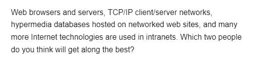 Web browsers and servers, TCP/IP client/server networks,
hypermedia databases hosted on networked web sites, and many
more Internet technologies are used in intranets. Which two people
do you think will get along the best?