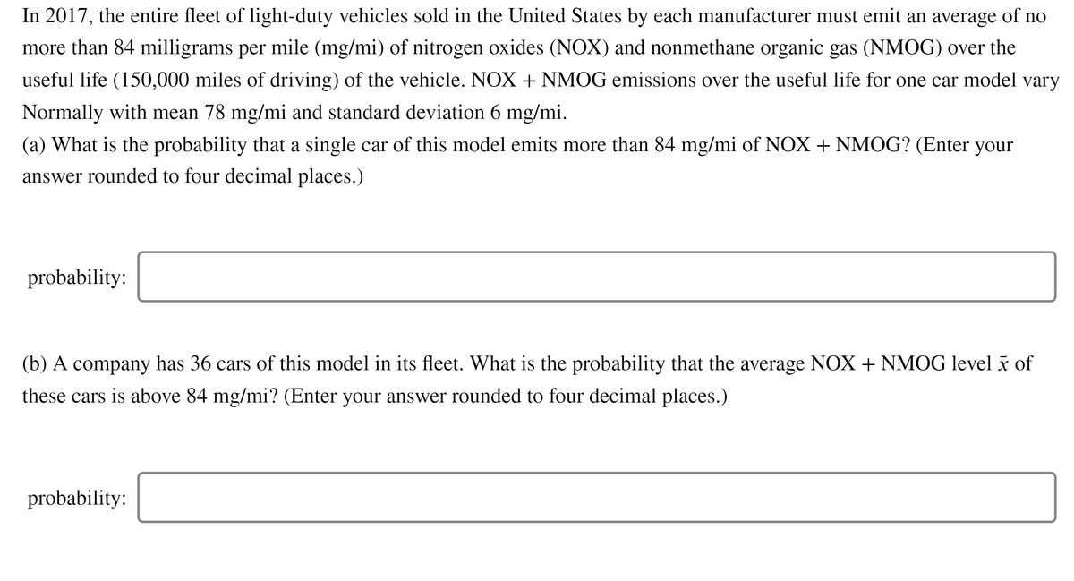 In 2017, the entire fleet of light-duty vehicles sold in the United States by each manufacturer must emit an average of no
more than 84 milligrams per mile (mg/mi) of nitrogen oxides (NOX) and nonmethane organic gas (NMOG) over the
useful life (150,000 miles of driving) of the vehicle. NOX + NMOG emissions over the useful life for one car model vary
Normally with mean 78 mg/mi and standard deviation 6 mg/mi.
(a) What is the probability that a single car of this model emits more than 84 mg/mi of NOX + NMOG? (Enter your
answer rounded to four decimal places.)
probability:
(b) A company has 36 cars of this model in its fleet. What is the probability that the average NOX + NMOG level ã of
these cars is above 84 mg/mi? (Enter your answer rounded to four decimal places.)
probability:
