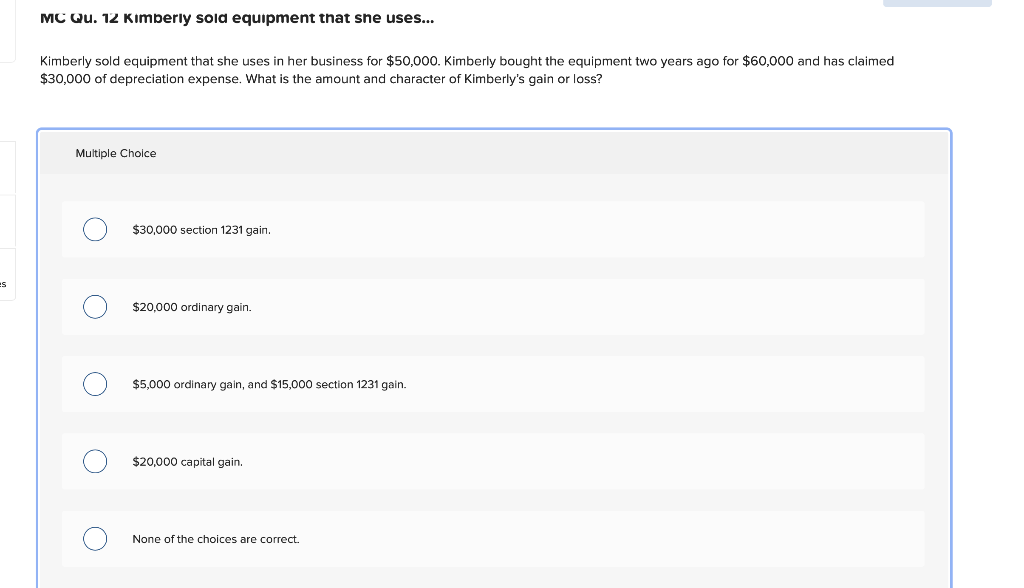 MC Qu. 12 Kimberly sold equipment that she uses...
Kimberly sold equipment that she uses in her business for $50,000. Kimberly bought the equipment two years ago for $60,000 and has claimed
$30,000 of depreciation expense. What is the amount and character of Kimberly's gain or loss?
Multiple Cholce
$30.000 section 1231 gain.
es
$20,000 ordinary gain.
$5,000 ordinary gain, and $15,000 section 1231 gain.
$20,000 capital gain.
None of the choices are correct.
