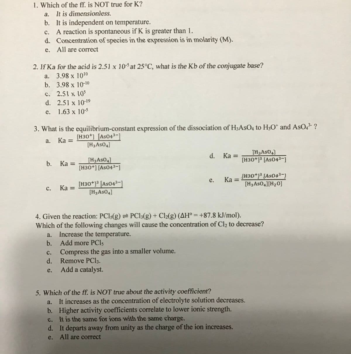 1. Which of the ff. is NOT true for K?
It is dimensionless.
b. It is independent on temperature.
A reaction is spontaneous if K is greater than 1.
d. Concentration of species in the expression is in molarity (M).
а.
с.
e, All are correct
2. If Ka for the acid is 2.51 x 10 at 25°C, what is the Kb of the conjugate base?
а. 3.98 х 1010
b. 3.98 x 10-10
c. 2.51 x 10
d. 2.51 x 10-19
е.
1.63 x 105
3. What is the equilibrium-constant expression of the dissociation of H3ASO4 to H3O* and AsO43- ?
[H30*] [As043-1
Ка —
а.
[H3ASO4]
d.
Ka =
[H30+]3 [As043-1
[H3ASO4]
[H30+] [As043-]
b.
Ка —
{H30+]3 {As043
[H3ASO4][H20]
е.
Ka =
[H30*]³ [AsO4³-]
Ka =
с.
[H3ASO4]
4. Given the reaction: PCI5(g) PCI3(g) + Cl2(g) (AH° = +87.8 kJ/mol).
Which of the following changes will cause the concentration of Cl2 to decrease?
%3D
Increase the temperature.
b. Add more PCI5
a.
c. Compress the gas into a smaller volume.
d.
Remove PC33.
Add a catalyst.
с.
e.
5. Which of the ff. is NOT true about the activity coefficient?
It increases as the concentration of electrolyte solution decreases.
b. Higher activity coefficients correlate to lower ionic strength.
c. It is the same for ions with the same charge.
a.
d. It departs away from unity as the charge of the ion increases.
e. All are correct
C.
