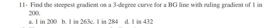 11- Find the steepest gradient on a 3-degree curve for a BG line with ruling gradient of 1 in
200.
a. 1 in 200 b. 1 in 263c. 1 in 284 d. 1 in 432