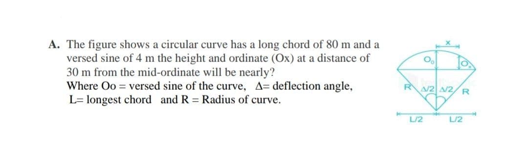 A. The figure shows a circular curve has a long chord of 80 m and a
versed sine of 4 m the height and ordinate (Ox) at a distance of
30 m from the mid-ordinate will be nearly?
Where Oo = versed sine of the curve, A= deflection angle,
L= longest chord and R = Radius of curve.
Oo
O
RA/2A/2 R
L/2
L/2