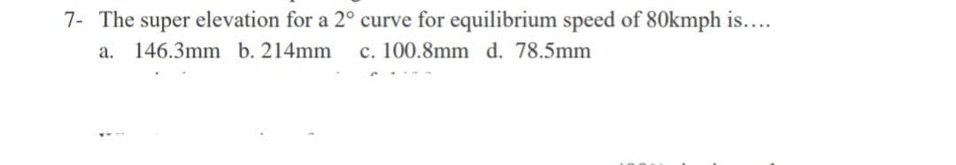 7- The super elevation for a 2° curve for equilibrium speed of 80kmph is....
a. 146.3mm b. 214mm c. 100.8mm d. 78.5mm