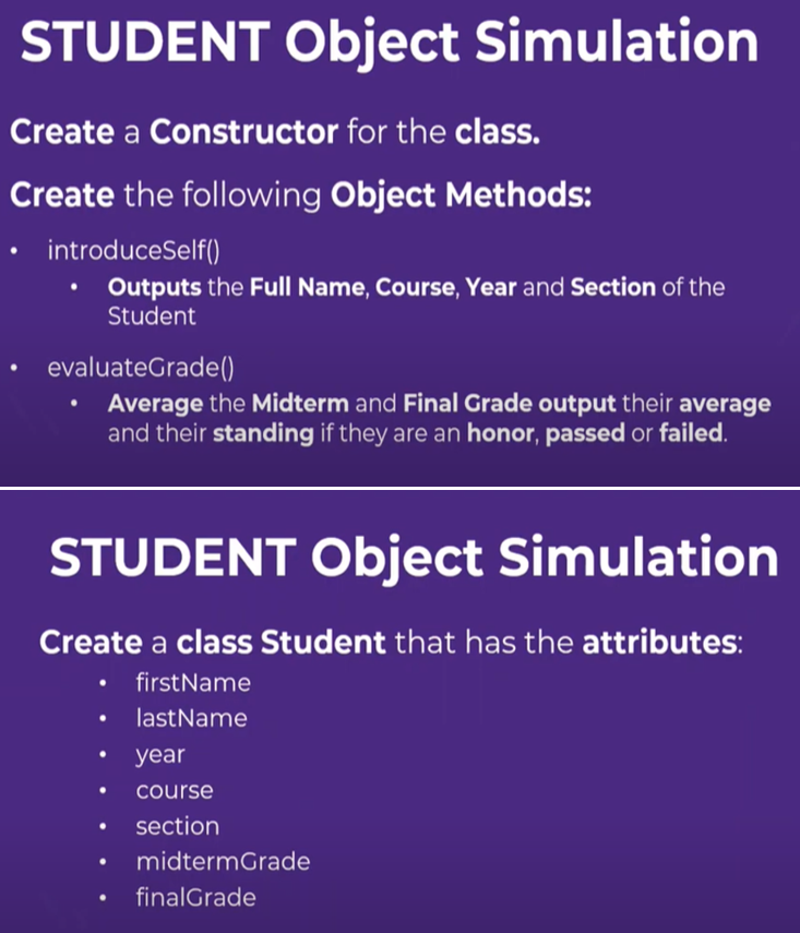 STUDENT Object Simulation
Create a Constructor for the class.
Create the following Object Methods:
introduceSelf()
Outputs the Full Name, Course, Year and Section of the
Student
evaluateGrade()
Average the Midterm and Final Grade output their average
and their standing if they are an honor, passed or failed.
STUDENT Object Simulation
Create a class Student that has the attributes:
• firstName
lastName
●
year
course
section
midterm Grade
finalGrade
●