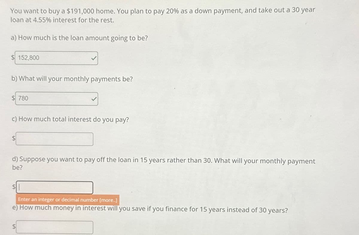 You want to buy a $191,000 home. You plan to pay 20% as a down payment, and take out a 30 year
loan at 4.55% interest for the rest.
a) How much is the loan amount going to be?
152,800
b) What will your monthly payments be?
$780
c) How much total interest do you pay?
d) Suppose you want to pay off the loan in 15 years rather than 30. What will your monthly payment
be?
$1
Enter an integer or decimal number [more..]
e) How much money in interest will you save if you finance for 15 years instead of 30 years?